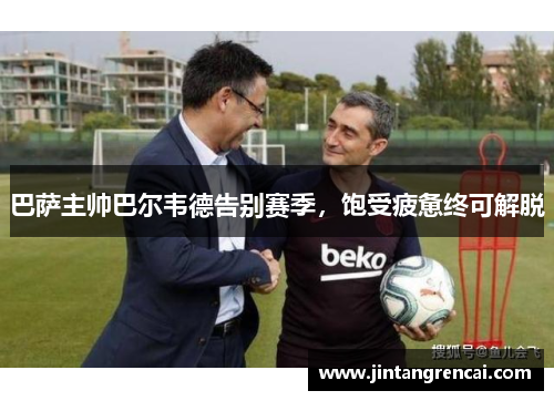 巴萨主帅巴尔韦德告别赛季，饱受疲惫终可解脱